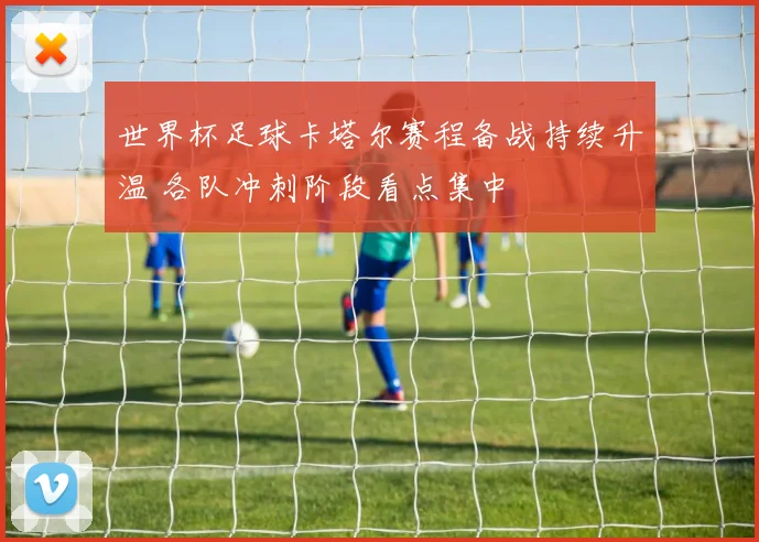 世界杯足球卡塔尔赛程备战持续升温 各队冲刺阶段看点集中