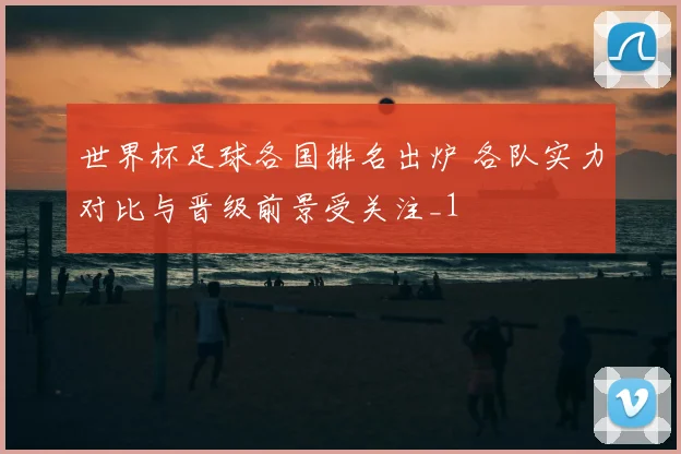 世界杯足球各国排名出炉 各队实力对比与晋级前景受关注_1