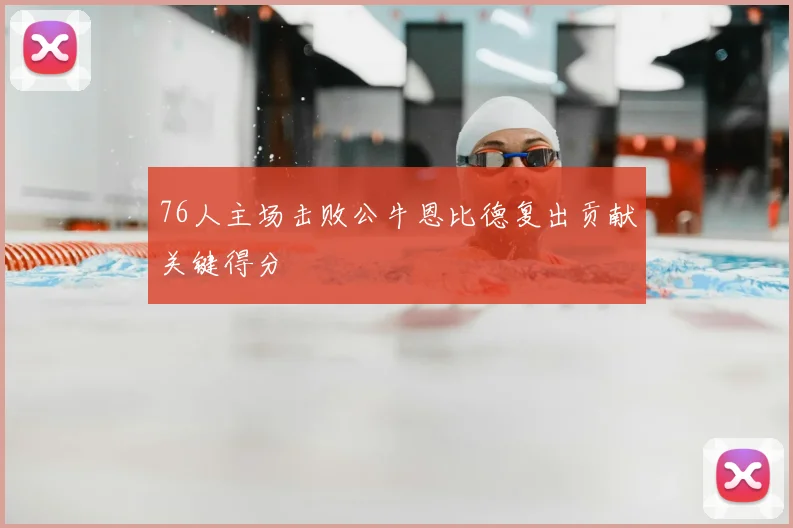 76人主场击败公牛恩比德复出贡献关键得分