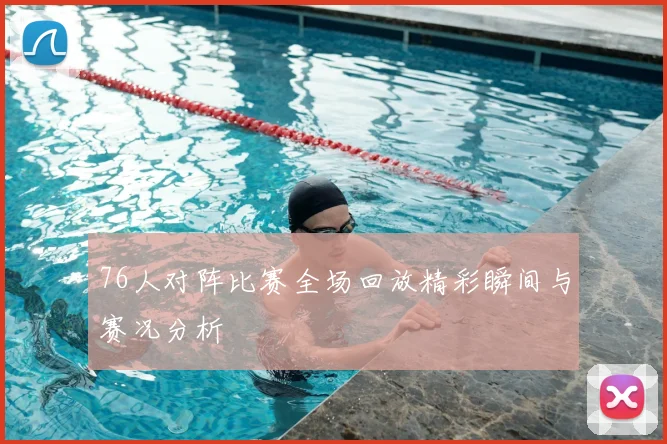 76人对阵比赛全场回放精彩瞬间与赛况分析