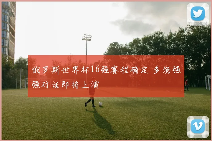 俄罗斯世界杯16强赛程确定 多场强强对话即将上演