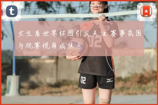 女生看世界杯图引发关注 赛事氛围与观赛视角成焦点