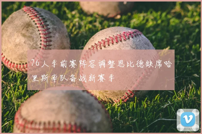 76人季前赛阵容调整恩比德缺席哈里斯率队备战新赛季