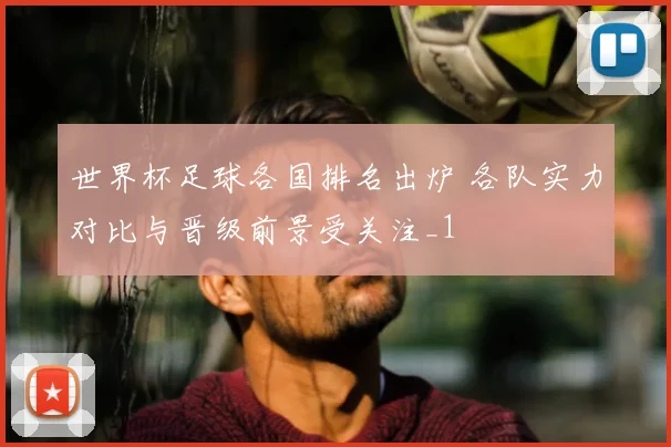 世界杯足球各国排名出炉 各队实力对比与晋级前景受关注_1