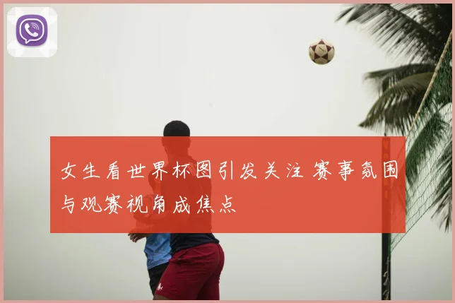 女生看世界杯图引发关注 赛事氛围与观赛视角成焦点