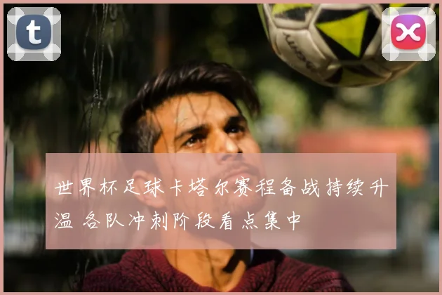 世界杯足球卡塔尔赛程备战持续升温 各队冲刺阶段看点集中