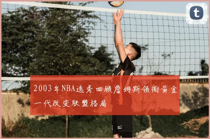 2003年NBA选秀回顾詹姆斯领衔黄金一代改变联盟格局