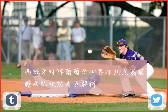 西班牙对阵葡萄牙世界杯焦点战前瞻两队攻防看点解析