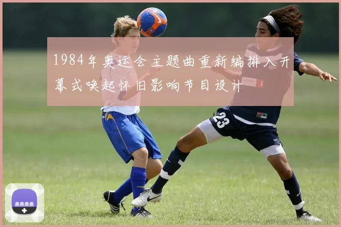 1984年奥运会主题曲重新编排入开幕式唤起怀旧影响节目设计