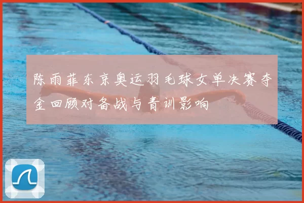 陈雨菲东京奥运羽毛球女单决赛夺金回顾对备战与青训影响