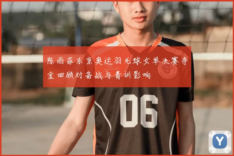 陈雨菲东京奥运羽毛球女单决赛夺金回顾对备战与青训影响