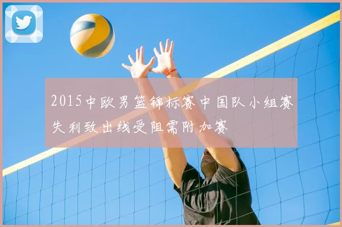 2015中欧男篮锦标赛中国队小组赛失利致出线受阻需附加赛