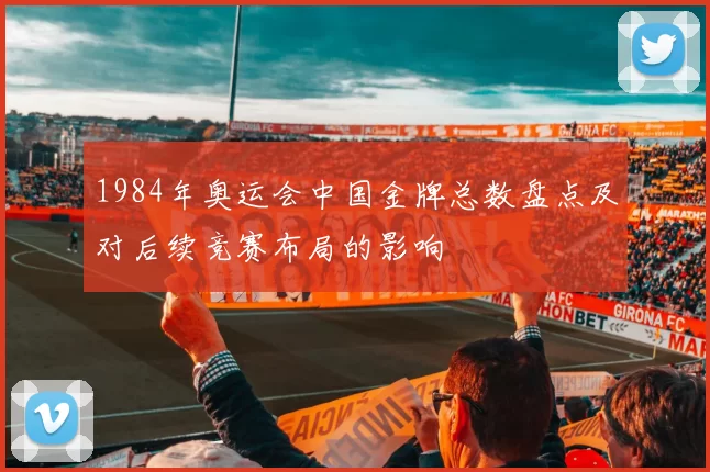 1984年奥运会中国金牌总数盘点及对后续竞赛布局的影响