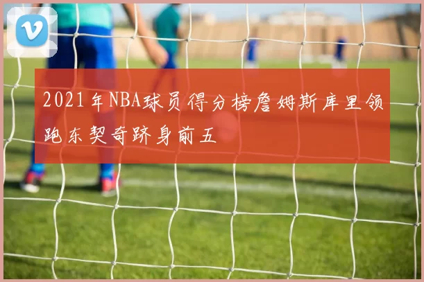 2021年NBA球员得分榜詹姆斯库里领跑东契奇跻身前五