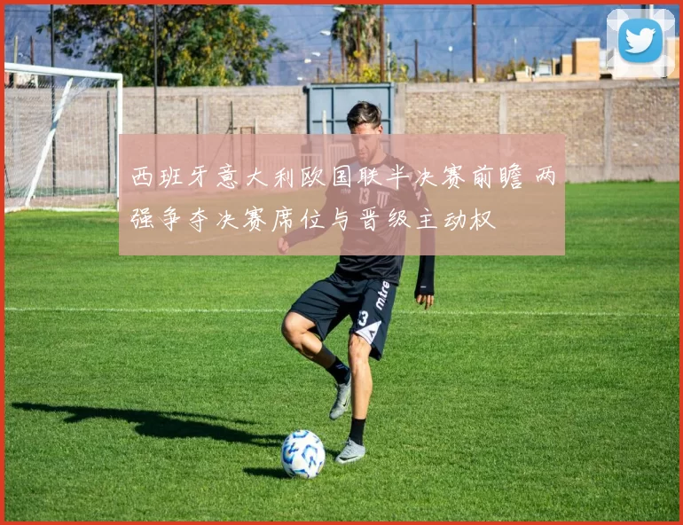 西班牙意大利欧国联半决赛前瞻 两强争夺决赛席位与晋级主动权