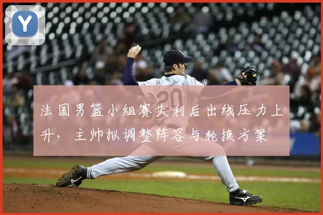 法国男篮小组赛失利后出线压力上升，主帅拟调整阵容与轮换方案