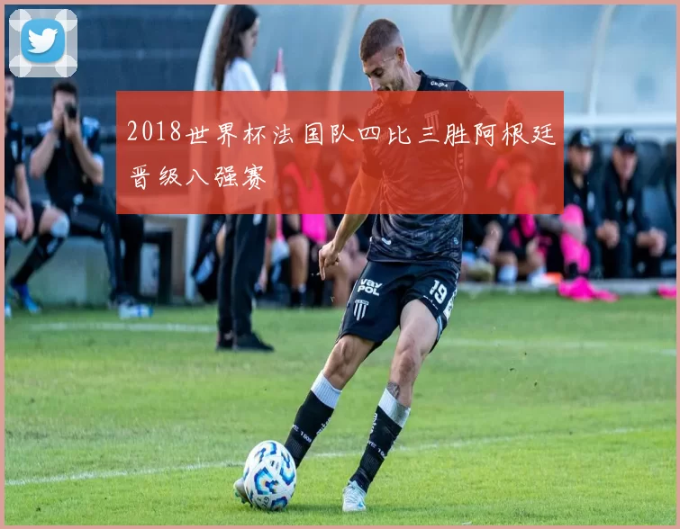 2018世界杯法国队四比三胜阿根廷晋级八强赛