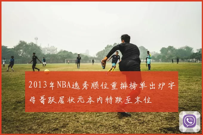 2013年NBA选秀顺位重排榜单出炉字母哥跃居状元本内特跌至末位