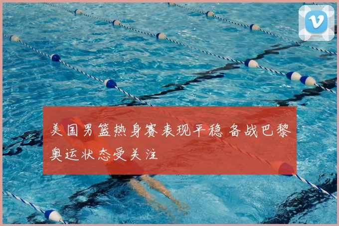 美国男篮热身赛表现平稳 备战巴黎奥运状态受关注