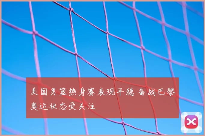 美国男篮热身赛表现平稳 备战巴黎奥运状态受关注