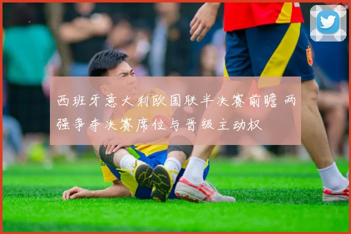 西班牙意大利欧国联半决赛前瞻 两强争夺决赛席位与晋级主动权