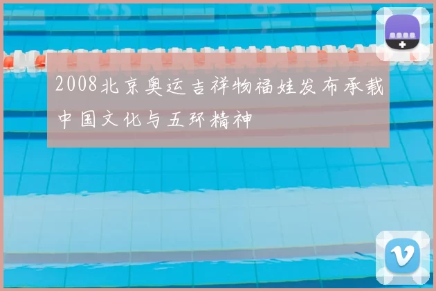 2008北京奥运吉祥物福娃发布承载中国文化与五环精神