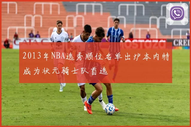 2013年NBA选秀顺位名单出炉本内特成为状元骑士队首选