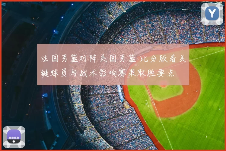 法国男篮对阵美国男篮 比分胶着关键球员与战术影响赛果取胜要点
